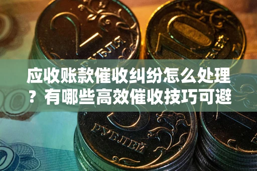 济南应收账款催收纠纷怎么处理？有哪些高效催收技巧可避免坏账？